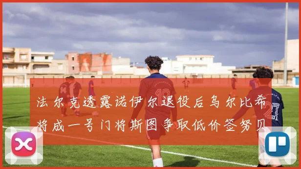 法尔克透露诺伊尔退役后乌尔比希将成一号门将斯图争取低价签努贝尔