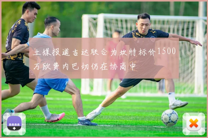 土媒报道吉达联合为坎特标价1500万欧费内巴切仍在协商中