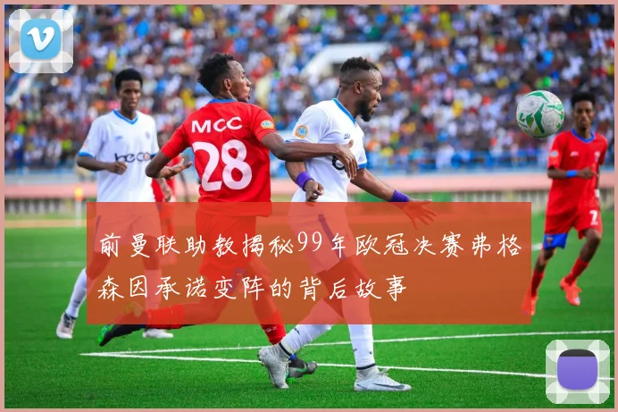 前曼联助教揭秘99年欧冠决赛弗格森因承诺变阵的背后故事
