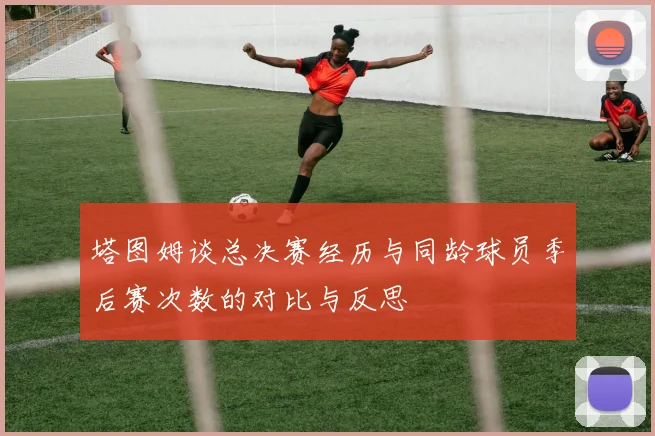 塔图姆谈总决赛经历与同龄球员季后赛次数的对比与反思