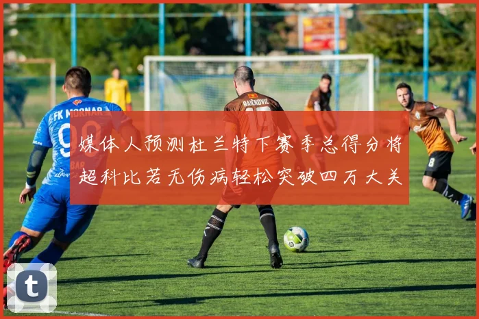 媒体人预测杜兰特下赛季总得分将超科比若无伤病轻松突破四万大关