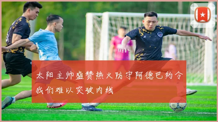 太阳主帅盛赞热火防守阿德巴约令我们难以突破内线
