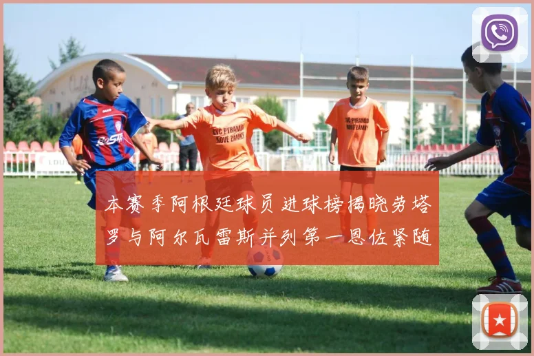 本赛季阿根廷球员进球榜揭晓劳塔罗与阿尔瓦雷斯并列第一恩佐紧随其后
