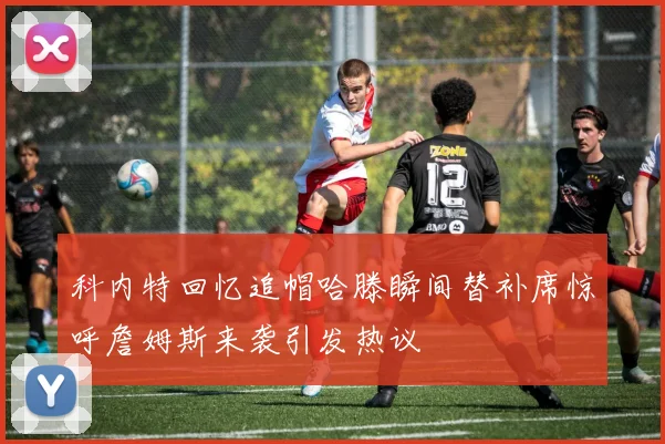 科内特回忆追帽哈滕瞬间替补席惊呼詹姆斯来袭引发热议