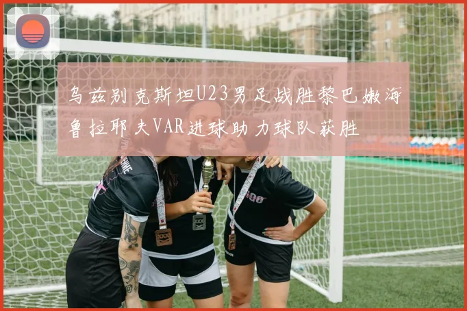 乌兹别克斯坦U23男足战胜黎巴嫩海鲁拉耶夫VAR进球助力球队获胜