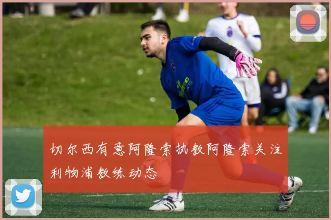 切尔西有意阿隆索执教阿隆索关注利物浦教练动态