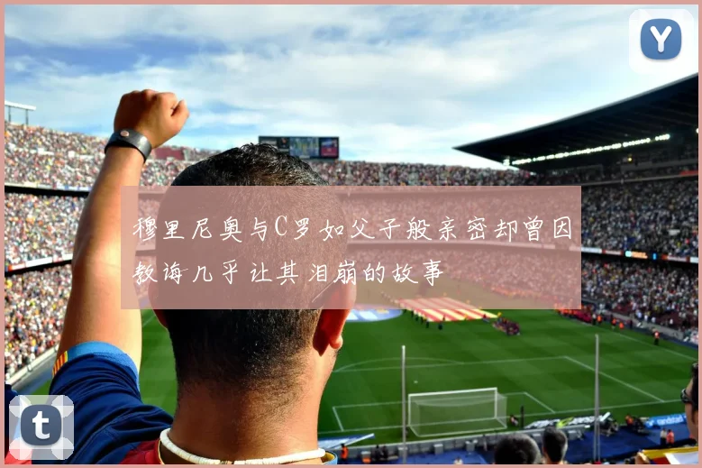 穆里尼奥与C罗如父子般亲密却曾因教诲几乎让其泪崩的故事