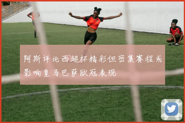 阿斯评论西超杯精彩但密集赛程或影响皇马巴萨欧冠表现