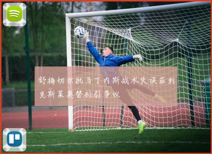 舒梅切尔批马丁内斯战术失误菲利克斯莱奥替补引争议