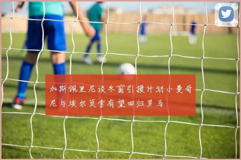 加斯佩里尼谈冬窗引援计划小曼奇尼与埃尔莫索有望回归罗马