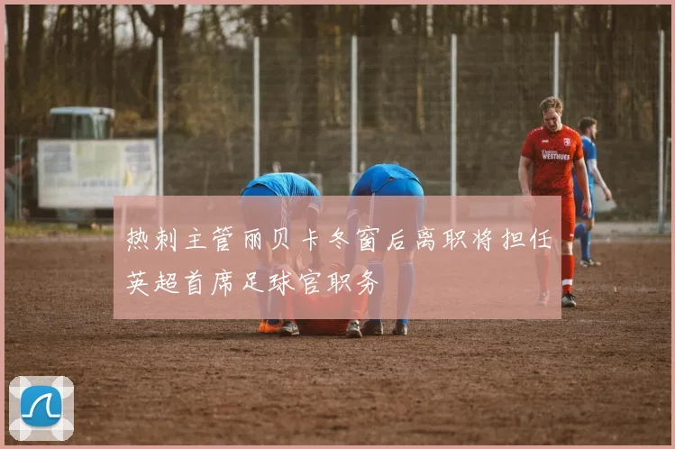 热刺主管丽贝卡冬窗后离职将担任英超首席足球官职务