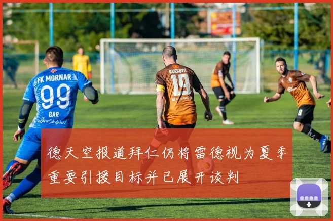 德天空报道拜仁仍将雷德视为夏季重要引援目标并已展开谈判